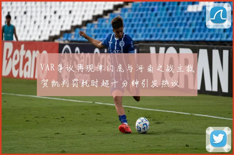 VAR争议再现津门虎与河南之战主裁贺凯判罚耗时超十分钟引发热议
