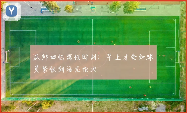 瓜帅回忆离任时刻：早上才告知球员紧张到语无伦次