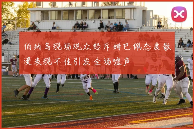 伯纳乌现场观众怒斥姆巴佩态度散漫表现不佳引发全场嘘声