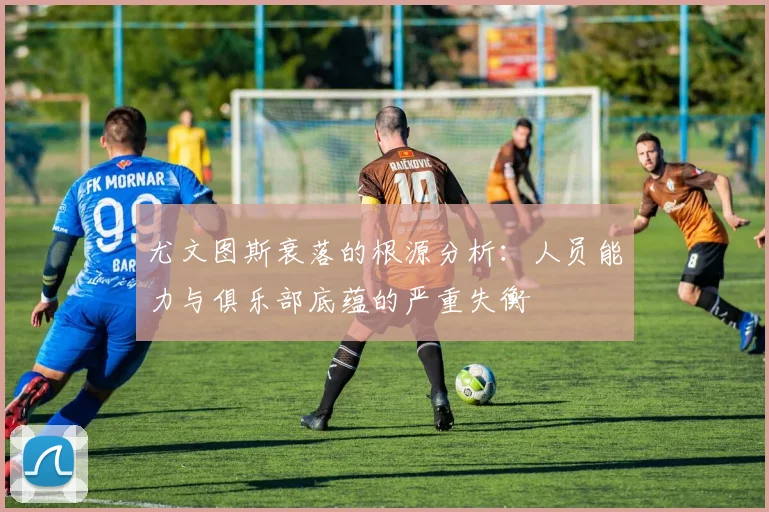 尤文图斯衰落的根源分析：人员能力与俱乐部底蕴的严重失衡