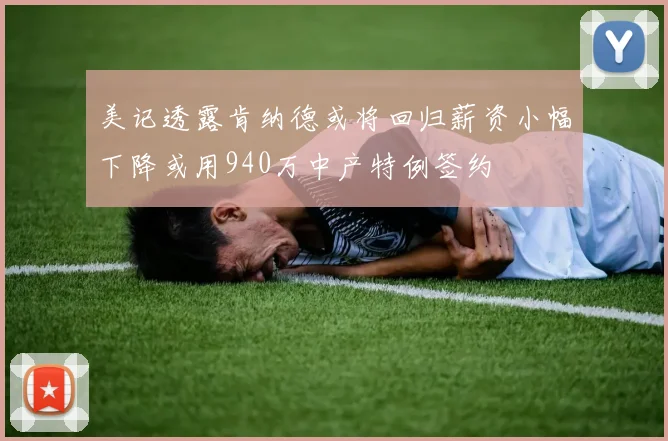 美记透露肯纳德或将回归薪资小幅下降或用940万中产特例签约