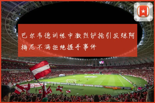 巴尔韦德训练中激烈铲抢引发琼阿梅尼不满拒绝握手事件