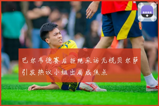 巴尔韦德赛后拒绝采访无视贝尔萨引发热议小组出局成焦点