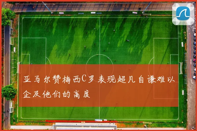 亚马尔赞梅西C罗表现超凡自谦难以企及他们的高度