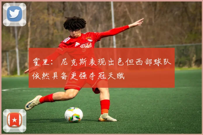 霍里：尼克斯表现出色但西部球队依然具备更强夺冠天赋