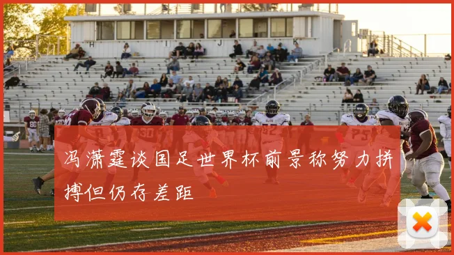 冯潇霆谈国足世界杯前景称努力拼搏但仍存差距
