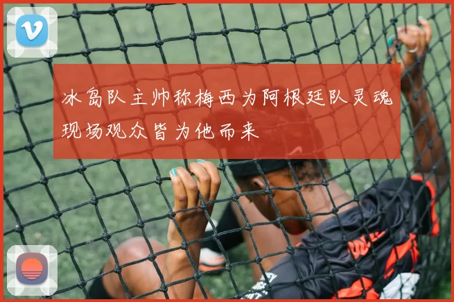 冰岛队主帅称梅西为阿根廷队灵魂现场观众皆为他而来