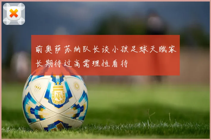 前奥萨苏纳队长谈小孩足球天赋家长期待过高需理性看待