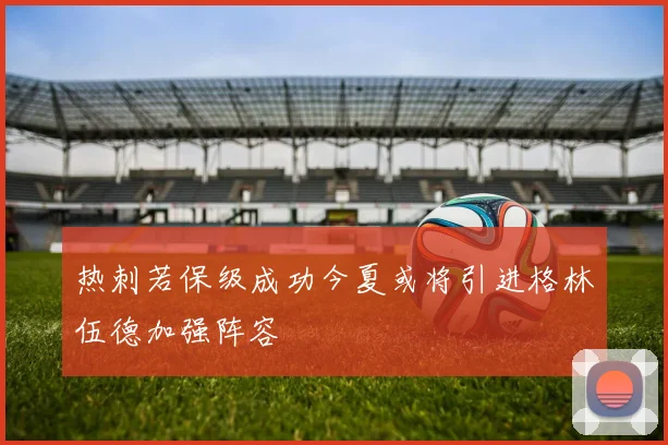 热刺若保级成功今夏或将引进格林伍德加强阵容