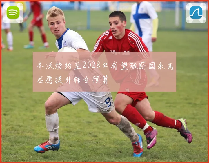 齐沃续约至2028年有望涨薪国米高层愿提升转会预算