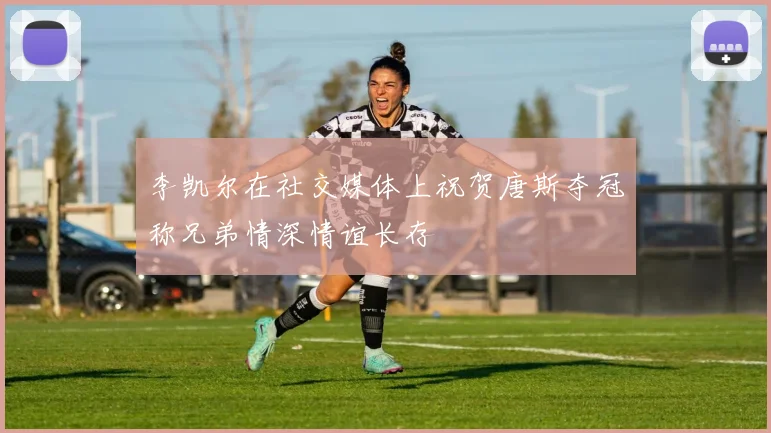 李凯尔在社交媒体上祝贺唐斯夺冠称兄弟情深情谊长存